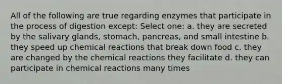 All of the following are true regarding enzymes that participate in the process of digestion except: Select one: a. they are secreted by the salivary glands, stomach, pancreas, and small intestine b. they speed up chemical reactions that break down food c. they are changed by the chemical reactions they facilitate d. they can participate in chemical reactions many times