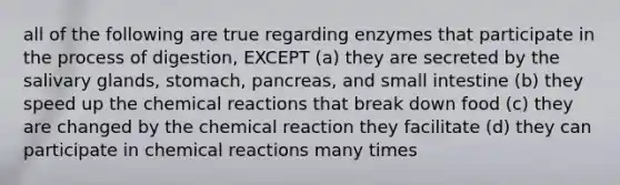 all of the following are true regarding enzymes that participate in the process of digestion, EXCEPT (a) they are secreted by the salivary glands, stomach, pancreas, and small intestine (b) they speed up the chemical reactions that break down food (c) they are changed by the chemical reaction they facilitate (d) they can participate in chemical reactions many times