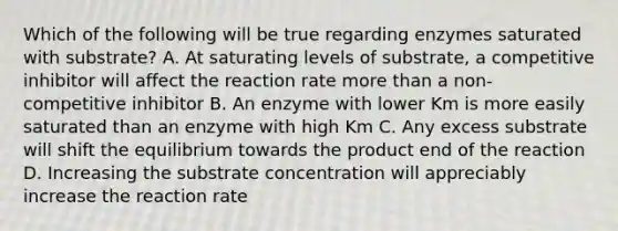 Which of the following will be true regarding enzymes saturated with substrate? A. At saturating levels of substrate, a competitive inhibitor will affect the reaction rate more than a non-competitive inhibitor B. An enzyme with lower Km is more easily saturated than an enzyme with high Km C. Any excess substrate will shift the equilibrium towards the product end of the reaction D. Increasing the substrate concentration will appreciably increase the reaction rate