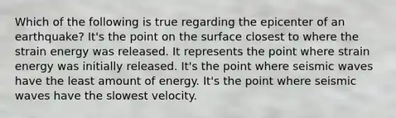 Which of the following is true regarding the epicenter of an earthquake? It's the point on the surface closest to where the strain energy was released. It represents the point where strain energy was initially released. It's the point where seismic waves have the least amount of energy. It's the point where seismic waves have the slowest velocity.