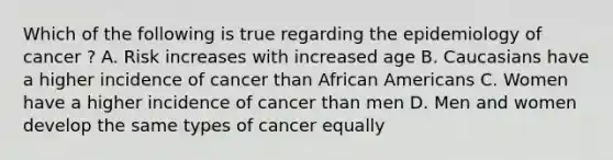 Which of the following is true regarding the epidemiology of cancer ? A. Risk increases with increased age B. Caucasians have a higher incidence of cancer than African Americans C. Women have a higher incidence of cancer than men D. Men and women develop the same types of cancer equally