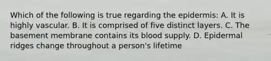 Which of the following is true regarding <a href='https://www.questionai.com/knowledge/kBFgQMpq6s-the-epidermis' class='anchor-knowledge'>the epidermis</a>: A. It is highly vascular. B. It is comprised of five distinct layers. C. The basement membrane contains its blood supply. D. Epidermal ridges change throughout a person's lifetime