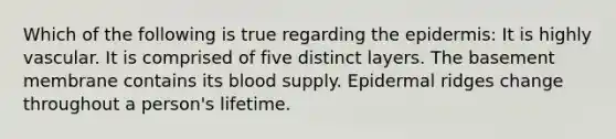 Which of the following is true regarding the epidermis: It is highly vascular. It is comprised of five distinct layers. The basement membrane contains its blood supply. Epidermal ridges change throughout a person's lifetime.