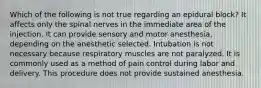 Which of the following is not true regarding an epidural block? It affects only the spinal nerves in the immediate area of the injection. It can provide sensory and motor anesthesia, depending on the anesthetic selected. Intubation is not necessary because respiratory muscles are not paralyzed. It is commonly used as a method of pain control during labor and delivery. This procedure does not provide sustained anesthesia.