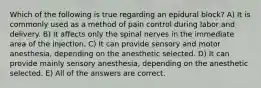 Which of the following is true regarding an epidural block? A) It is commonly used as a method of pain control during labor and delivery. B) It affects only the spinal nerves in the immediate area of the injection. C) It can provide sensory and motor anesthesia, depending on the anesthetic selected. D) It can provide mainly sensory anesthesia, depending on the anesthetic selected. E) All of the answers are correct.