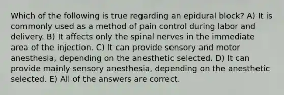 Which of the following is true regarding an epidural block? A) It is commonly used as a method of pain control during labor and delivery. B) It affects only the spinal nerves in the immediate area of the injection. C) It can provide sensory and motor anesthesia, depending on the anesthetic selected. D) It can provide mainly sensory anesthesia, depending on the anesthetic selected. E) All of the answers are correct.