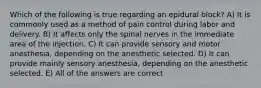 Which of the following is true regarding an epidural block? A) It is commonly used as a method of pain control during labor and delivery. B) It affects only the spinal nerves in the immediate area of the injection. C) It can provide sensory and motor anesthesia, depending on the anesthetic selected. D) It can provide mainly sensory anesthesia, depending on the anesthetic selected. E) All of the answers are correct