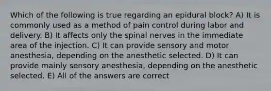 Which of the following is true regarding an epidural block? A) It is commonly used as a method of pain control during labor and delivery. B) It affects only the <a href='https://www.questionai.com/knowledge/kyBL1dWgAx-spinal-nerves' class='anchor-knowledge'>spinal nerves</a> in the immediate area of the injection. C) It can provide sensory and motor anesthesia, depending on the anesthetic selected. D) It can provide mainly sensory anesthesia, depending on the anesthetic selected. E) All of the answers are correct