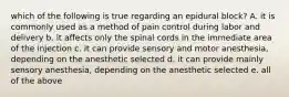 which of the following is true regarding an epidural block? A. it is commonly used as a method of pain control during labor and delivery b. it affects only the spinal cords in the immediate area of the injection c. it can provide sensory and motor anesthesia, depending on the anesthetic selected d. it can provide mainly sensory anesthesia, depending on the anesthetic selected e. all of the above