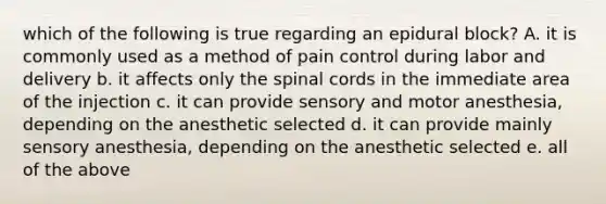 which of the following is true regarding an epidural block? A. it is commonly used as a method of pain control during labor and delivery b. it affects only the spinal cords in the immediate area of the injection c. it can provide sensory and motor anesthesia, depending on the anesthetic selected d. it can provide mainly sensory anesthesia, depending on the anesthetic selected e. all of the above