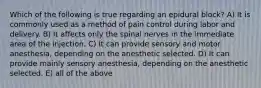 Which of the following is true regarding an epidural block? A) It is commonly used as a method of pain control during labor and delivery. B) It affects only the spinal nerves in the immediate area of the injection. C) It can provide sensory and motor anesthesia, depending on the anesthetic selected. D) It can provide mainly sensory anesthesia, depending on the anesthetic selected. E) all of the above