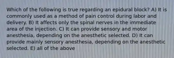 Which of the following is true regarding an epidural block? A) It is commonly used as a method of pain control during labor and delivery. B) It affects only the <a href='https://www.questionai.com/knowledge/kyBL1dWgAx-spinal-nerves' class='anchor-knowledge'>spinal nerves</a> in the immediate area of the injection. C) It can provide sensory and motor anesthesia, depending on the anesthetic selected. D) It can provide mainly sensory anesthesia, depending on the anesthetic selected. E) all of the above