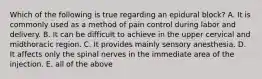 Which of the following is true regarding an epidural block? A. It is commonly used as a method of pain control during labor and delivery. B. It can be difficult to achieve in the upper cervical and midthoracic region. C. It provides mainly sensory anesthesia. D. It affects only the spinal nerves in the immediate area of the injection. E. all of the above