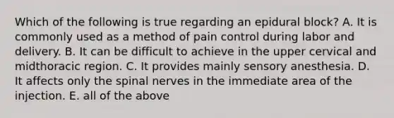 Which of the following is true regarding an epidural block? A. It is commonly used as a method of pain control during labor and delivery. B. It can be difficult to achieve in the upper cervical and midthoracic region. C. It provides mainly sensory anesthesia. D. It affects only the spinal nerves in the immediate area of the injection. E. all of the above