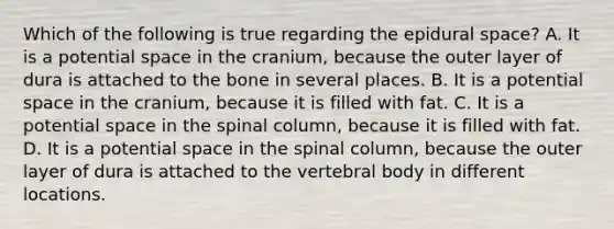 Which of the following is true regarding the epidural space? A. It is a potential space in the cranium, because the outer layer of dura is attached to the bone in several places. B. It is a potential space in the cranium, because it is filled with fat. C. It is a potential space in the spinal column, because it is filled with fat. D. It is a potential space in the spinal column, because the outer layer of dura is attached to the vertebral body in different locations.