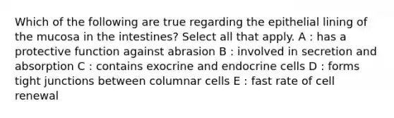 Which of the following are true regarding the epithelial lining of the mucosa in the intestines? Select all that apply. A : has a protective function against abrasion B : involved in secretion and absorption C : contains exocrine and endocrine cells D : forms tight junctions between columnar cells E : fast rate of cell renewal