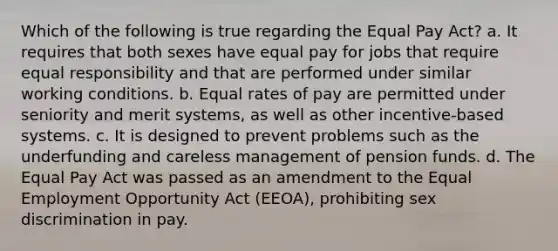 Which of the following is true regarding the Equal Pay Act? a. It requires that both sexes have equal pay for jobs that require equal responsibility and that are performed under similar working conditions. b. Equal rates of pay are permitted under seniority and merit systems, as well as other incentive-based systems. c. It is designed to prevent problems such as the underfunding and careless management of pension funds. d. The Equal Pay Act was passed as an amendment to the Equal Employment Opportunity Act (EEOA), prohibiting sex discrimination in pay.