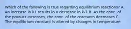 Which of the following is true regarding equilibrium reactions? A. An increase in k1 results in a decrease in k-1 B. As the conc. of the product increases, the conc. of the reactants decreases C. The equilibrium constant is altered by changes in temperature