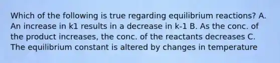 Which of the following is true regarding equilibrium reactions? A. An increase in k1 results in a decrease in k-1 B. As the conc. of the product increases, the conc. of the reactants decreases C. The equilibrium constant is altered by changes in temperature