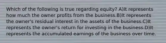 Which of the following is true regarding equity? A)It represents how much the owner profits from the business.B)It represents the owner's residual interest in the assets of the business.C)It represents the owner's return for investing in the business.D)It represents the accumulated earnings of the business over time.