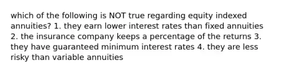 which of the following is NOT true regarding equity indexed annuities? 1. they earn lower interest rates than fixed annuities 2. the insurance company keeps a percentage of the returns 3. they have guaranteed minimum interest rates 4. they are less risky than variable annuities