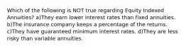 Which of the following is NOT true regarding Equity Indexed Annuities? a)They earn lower interest rates than fixed annuities. b)The insurance company keeps a percentage of the returns. c)They have guaranteed minimum interest rates. d)They are less risky than variable annuities.