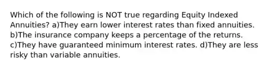 Which of the following is NOT true regarding Equity Indexed Annuities? a)They earn lower interest rates than fixed annuities. b)The insurance company keeps a percentage of the returns. c)They have guaranteed minimum interest rates. d)They are less risky than variable annuities.