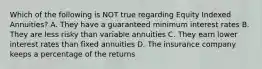 Which of the following is NOT true regarding Equity Indexed Annuities? A. They have a guaranteed minimum interest rates B. They are less risky than variable annuities C. They earn lower interest rates than fixed annuities D. The insurance company keeps a percentage of the returns