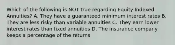 Which of the following is NOT true regarding Equity Indexed Annuities? A. They have a guaranteed minimum interest rates B. They are less risky than variable annuities C. They earn lower interest rates than fixed annuities D. The insurance company keeps a percentage of the returns