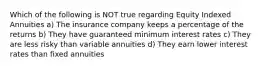 Which of the following is NOT true regarding Equity Indexed Annuities a) The insurance company keeps a percentage of the returns b) They have guaranteed minimum interest rates c) They are less risky than variable annuities d) They earn lower interest rates than fixed annuities