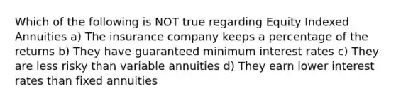 Which of the following is NOT true regarding Equity Indexed Annuities a) The insurance company keeps a percentage of the returns b) They have guaranteed minimum interest rates c) They are less risky than variable annuities d) They earn lower interest rates than fixed annuities