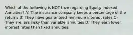 Which of the following is NOT true regarding Equity Indexed Annuities? A) The insurance company keeps a percentage of the returns B) They have guaranteed minimum interest rates C) They are less risky than variable annuities D) They earn lower interest rates than fixed annuities