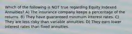 Which of the following is NOT true regarding Equity Indexed Annuities? A) The insurance company keeps a percentage of the returns. B) They have guaranteed minimum interest rates. C) They are less risky than variable annuities. D) They earn lower interest rates than fixed annuities.