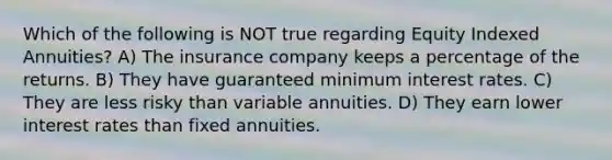 Which of the following is NOT true regarding Equity Indexed Annuities? A) The insurance company keeps a percentage of the returns. B) They have guaranteed minimum interest rates. C) They are less risky than variable annuities. D) They earn lower interest rates than fixed annuities.