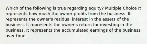 Which of the following is true regarding equity? Multiple Choice It represents how much the owner profits from the business. It represents the owner's residual interest in the assets of the business. It represents the owner's return for investing in the business. It represents the accumulated earnings of the business over time.