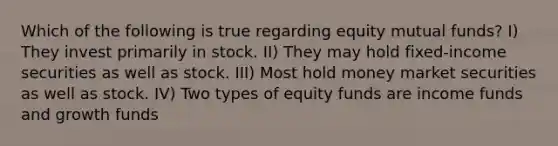 Which of the following is true regarding equity mutual funds? I) They invest primarily in stock. II) They may hold fixed-income securities as well as stock. III) Most hold money market securities as well as stock. IV) Two types of equity funds are income funds and growth funds