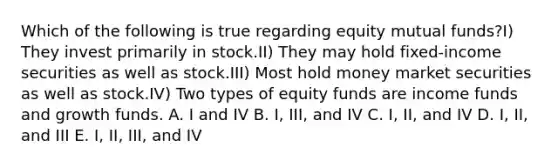 Which of the following is true regarding equity mutual funds?I) They invest primarily in stock.II) They may hold fixed-income securities as well as stock.III) Most hold money market securities as well as stock.IV) Two types of equity funds are income funds and growth funds. A. I and IV B. I, III, and IV C. I, II, and IV D. I, II, and III E. I, II, III, and IV