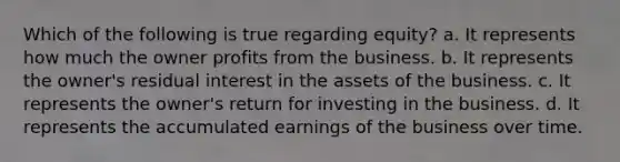 Which of the following is true regarding equity? a. It represents how much the owner profits from the business. b. It represents the owner's residual interest in the assets of the business. c. It represents the owner's return for investing in the business. d. It represents the accumulated earnings of the business over time.