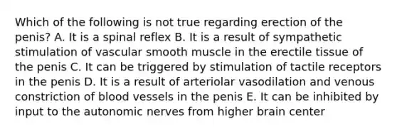 Which of the following is not true regarding erection of the penis? A. It is a spinal reflex B. It is a result of sympathetic stimulation of vascular smooth muscle in the erectile tissue of the penis C. It can be triggered by stimulation of tactile receptors in the penis D. It is a result of arteriolar vasodilation and venous constriction of blood vessels in the penis E. It can be inhibited by input to the autonomic nerves from higher brain center