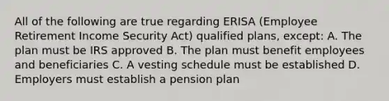 All of the following are true regarding ERISA (Employee Retirement Income Security Act) qualified plans, except: A. The plan must be IRS approved B. The plan must benefit employees and beneficiaries C. A vesting schedule must be established D. Employers must establish a pension plan