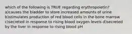 which of the following is TRUE regarding erythropoietin? a)causes the bladder to store increased amounts of urine b)stimulates production of red blood cells in the bone marrow c)secreted in response to rising blood oxygen levels d)secreted by the liver in response to rising blood pH