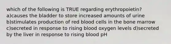 which of the following is TRUE regarding erythropoietin? a)causes the bladder to store increased amounts of urine b)stimulates production of red blood cells in the bone marrow c)secreted in response to rising blood oxygen levels d)secreted by the liver in response to rising blood pH