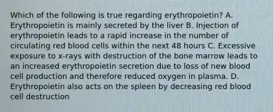 Which of the following is true regarding erythropoietin? A. Erythropoietin is mainly secreted by the liver B. Injection of erythropoietin leads to a rapid increase in the number of circulating red blood cells within the next 48 hours C. Excessive exposure to x-rays with destruction of the bone marrow leads to an increased erythropoietin secretion due to loss of new blood cell production and therefore reduced oxygen in plasma. D. Erythropoietin also acts on the spleen by decreasing red blood cell destruction