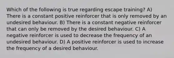 Which of the following is true regarding escape training? A) There is a constant positive reinforcer that is only removed by an undesired behaviour. B) There is a constant negative reinforcer that can only be removed by the desired behaviour. C) A negative reinforcer is used to decrease the frequency of an undesired behaviour. D) A positive reinforcer is used to increase the frequency of a desired behaviour.