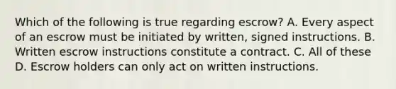 Which of the following is true regarding escrow? A. Every aspect of an escrow must be initiated by written, signed instructions. B. Written escrow instructions constitute a contract. C. All of these D. Escrow holders can only act on written instructions.