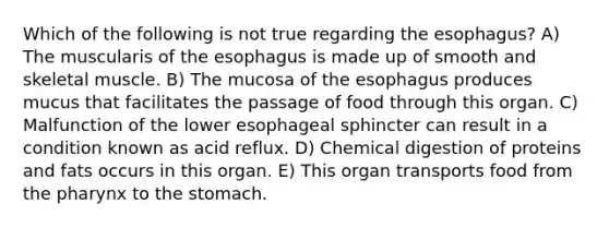 Which of the following is not true regarding the esophagus? A) The muscularis of the esophagus is made up of smooth and skeletal muscle. B) The mucosa of the esophagus produces mucus that facilitates the passage of food through this organ. C) Malfunction of the lower esophageal sphincter can result in a condition known as acid reflux. D) Chemical digestion of proteins and fats occurs in this organ. E) This organ transports food from the pharynx to the stomach.