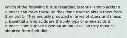 Which of the following is true regarding essential amino acids? a. Humans can make these, so they don't need to obtain them from their diet b. They are only produced in times of stress and illness c. Essential amino acids are the only type of amino acids d. Humans cannot make essential amino acids, so they must be obtained from their diet