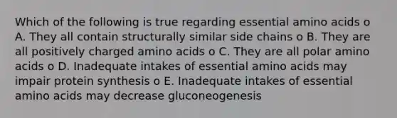 Which of the following is true regarding essential amino acids o A. They all contain structurally similar side chains o B. They are all positively charged amino acids o C. They are all polar amino acids o D. Inadequate intakes of essential amino acids may impair protein synthesis o E. Inadequate intakes of essential amino acids may decrease gluconeogenesis