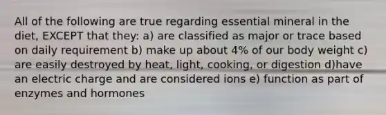 All of the following are true regarding essential mineral in the diet, EXCEPT that they: a) are classified as major or trace based on daily requirement b) make up about 4% of our body weight c) are easily destroyed by heat, light, cooking, or digestion d)have an electric charge and are considered ions e) function as part of enzymes and hormones