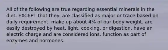 All of the following are true regarding essential minerals in the diet, EXCEPT that they: are classified as major or trace based on daily requirement. make up about 4% of our body weight. are easily destroyed by heat, light, cooking, or digestion. have an electric charge and are considered ions. function as part of enzymes and hormones.